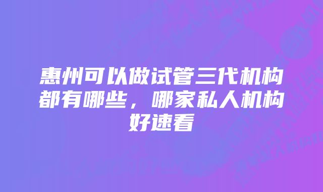 惠州可以做试管三代机构都有哪些，哪家私人机构好速看