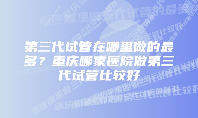 第三代试管在哪里做的最多？重庆哪家医院做第三代试管比较好