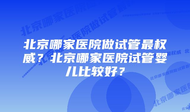 北京哪家医院做试管最权威？北京哪家医院试管婴儿比较好？