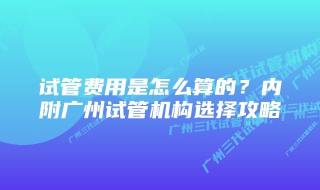 试管费用是怎么算的？内附广州试管机构选择攻略