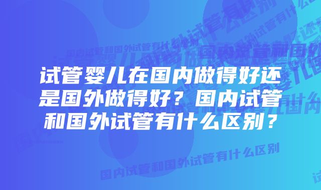 试管婴儿在国内做得好还是国外做得好？国内试管和国外试管有什么区别？