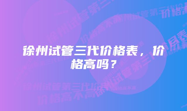 徐州试管三代价格表，价格高吗？