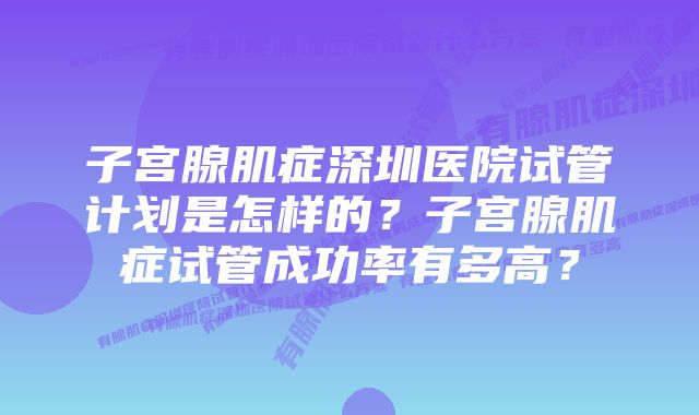 子宫腺肌症深圳医院试管计划是怎样的？子宫腺肌症试管成功率有多高？