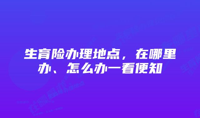 生育险办理地点，在哪里办、怎么办一看便知