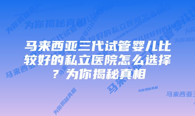 马来西亚三代试管婴儿比较好的私立医院怎么选择？为你揭秘真相