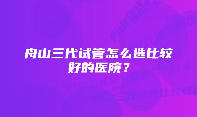 舟山三代试管怎么选比较好的医院？