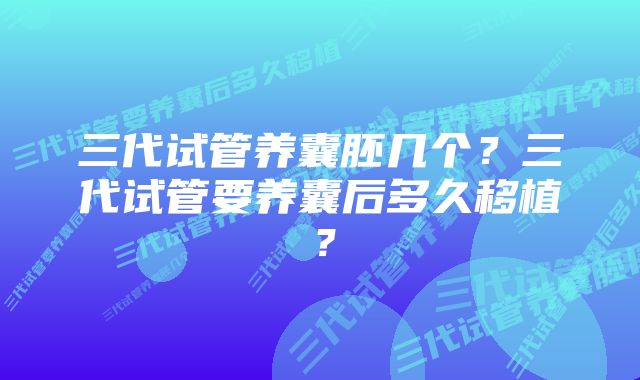 三代试管养囊胚几个？三代试管要养囊后多久移植？