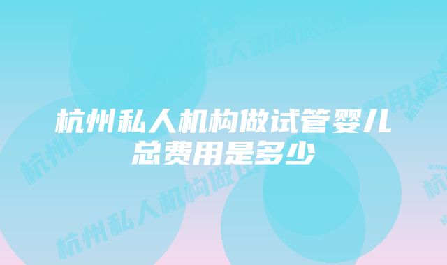 杭州私人机构做试管婴儿总费用是多少