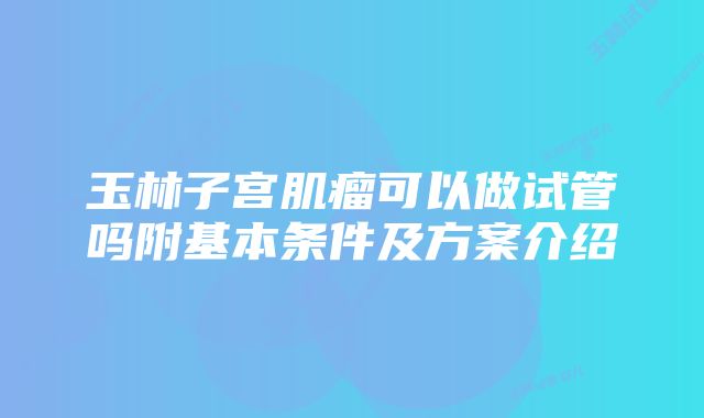 玉林子宫肌瘤可以做试管吗附基本条件及方案介绍