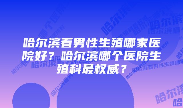 哈尔滨看男性生殖哪家医院好？哈尔滨哪个医院生殖科最权威？