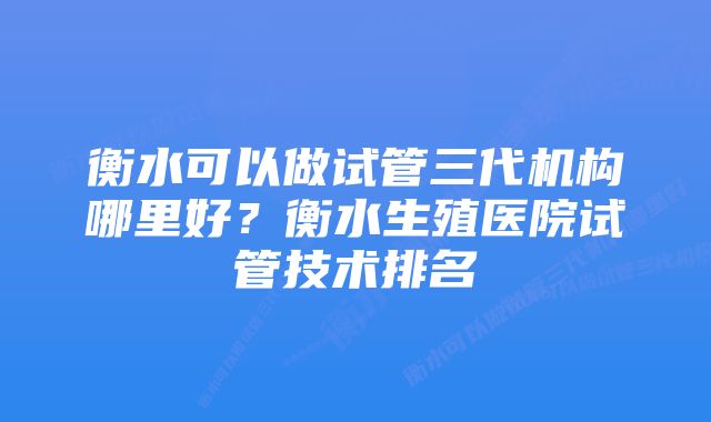 衡水可以做试管三代机构哪里好？衡水生殖医院试管技术排名