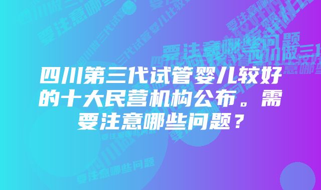 四川第三代试管婴儿较好的十大民营机构公布。需要注意哪些问题？