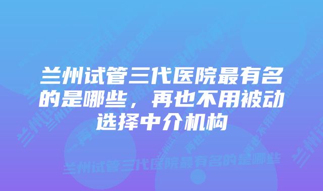 兰州试管三代医院最有名的是哪些，再也不用被动选择中介机构