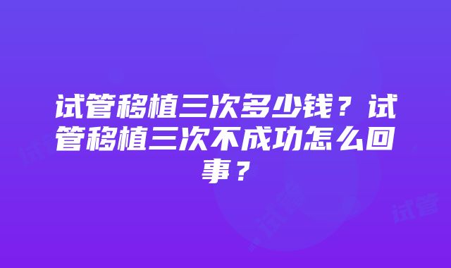 试管移植三次多少钱？试管移植三次不成功怎么回事？