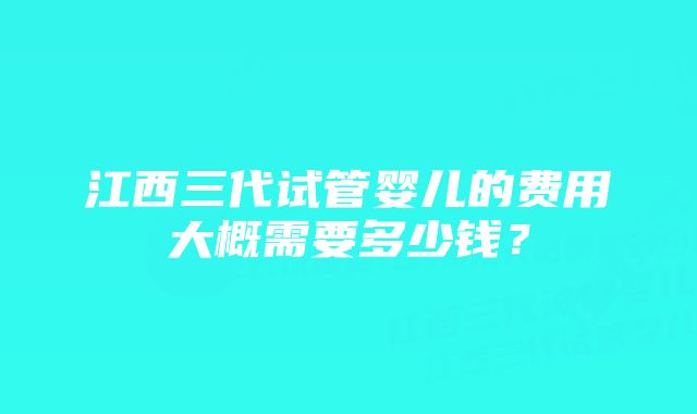 江西三代试管婴儿的费用大概需要多少钱？