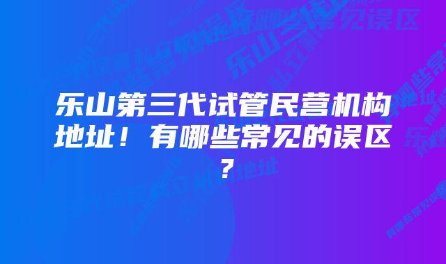 乐山第三代试管民营机构地址！有哪些常见的误区？