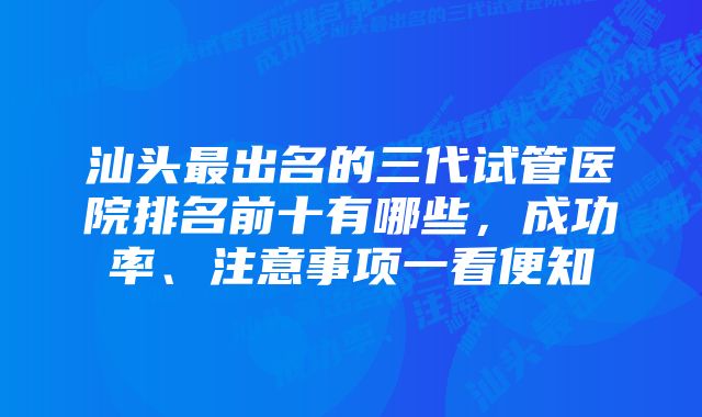 汕头最出名的三代试管医院排名前十有哪些，成功率、注意事项一看便知