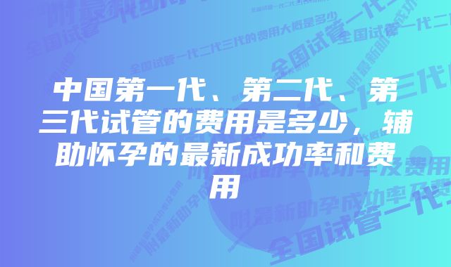 中国第一代、第二代、第三代试管的费用是多少，辅助怀孕的最新成功率和费用