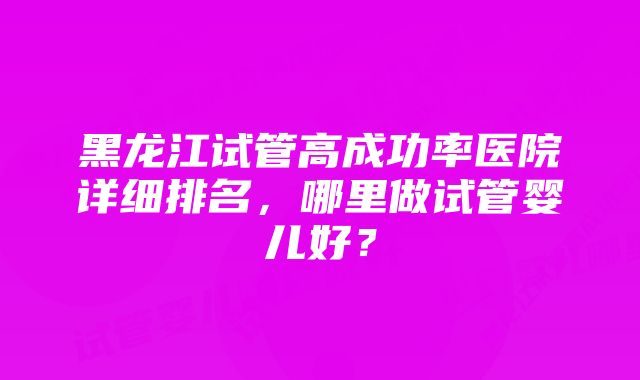 黑龙江试管高成功率医院详细排名，哪里做试管婴儿好？