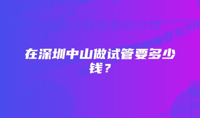 在深圳中山做试管要多少钱？