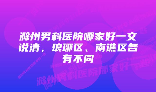 滁州男科医院哪家好一文说清，琅琊区、南谯区各有不同