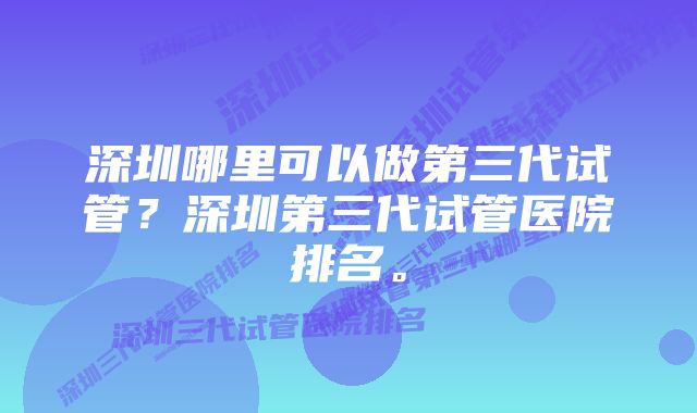 深圳哪里可以做第三代试管？深圳第三代试管医院排名。