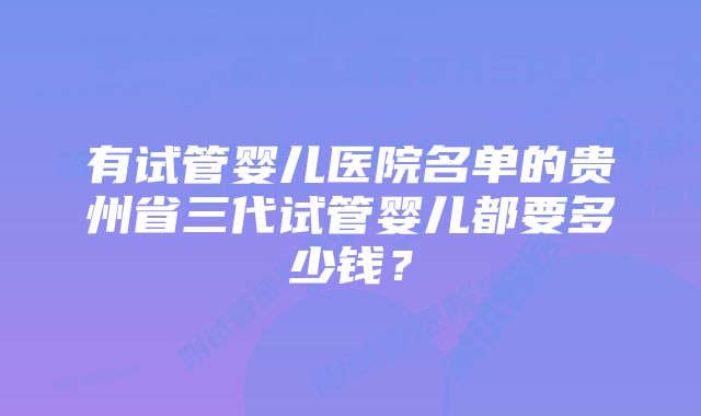 有试管婴儿医院名单的贵州省三代试管婴儿都要多少钱？