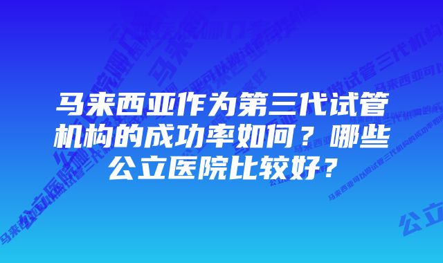 马来西亚作为第三代试管机构的成功率如何？哪些公立医院比较好？