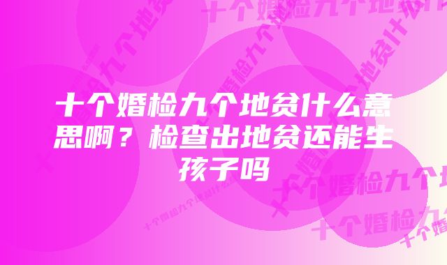 十个婚检九个地贫什么意思啊？检查出地贫还能生孩子吗