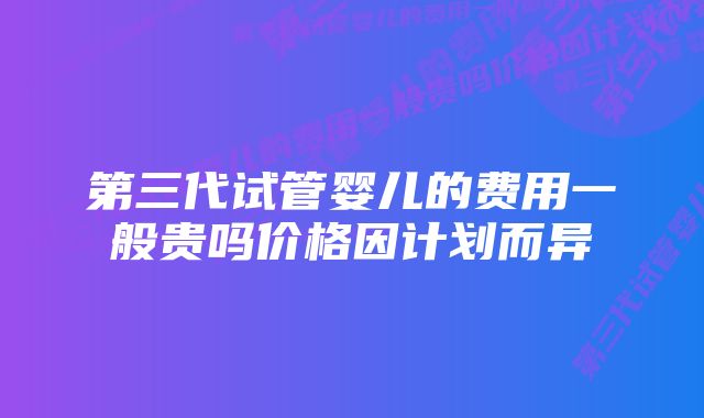 第三代试管婴儿的费用一般贵吗价格因计划而异