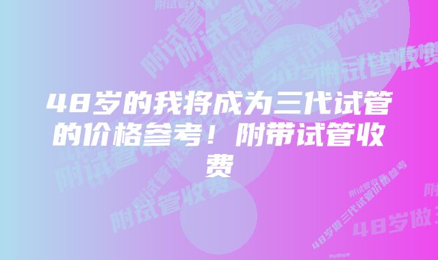 48岁的我将成为三代试管的价格参考！附带试管收费