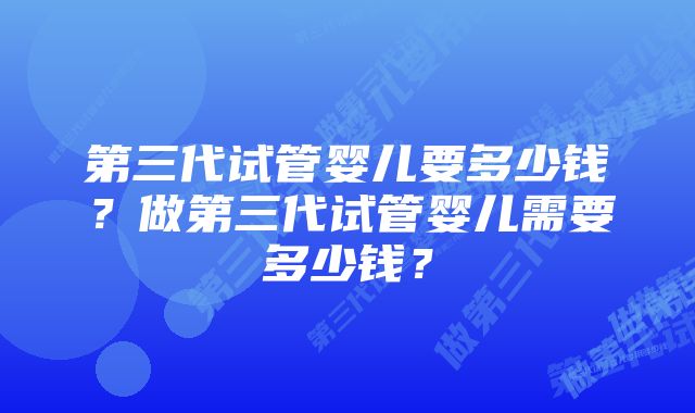 第三代试管婴儿要多少钱？做第三代试管婴儿需要多少钱？