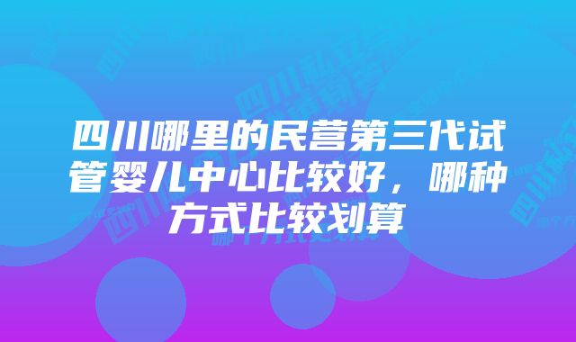 四川哪里的民营第三代试管婴儿中心比较好，哪种方式比较划算