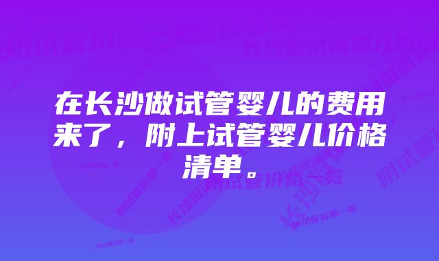 在长沙做试管婴儿的费用来了，附上试管婴儿价格清单。