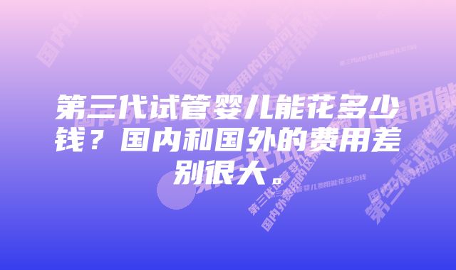 第三代试管婴儿能花多少钱？国内和国外的费用差别很大。