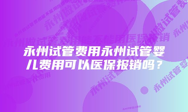 永州试管费用永州试管婴儿费用可以医保报销吗？