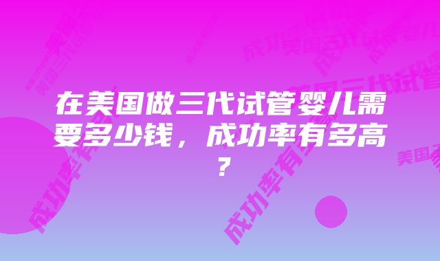 在美国做三代试管婴儿需要多少钱，成功率有多高？