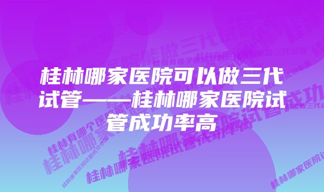 桂林哪家医院可以做三代试管——桂林哪家医院试管成功率高