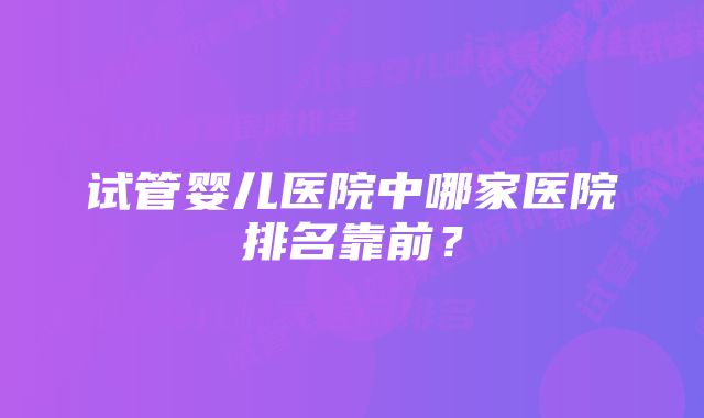 试管婴儿医院中哪家医院排名靠前？