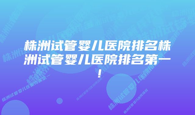 株洲试管婴儿医院排名株洲试管婴儿医院排名第一！