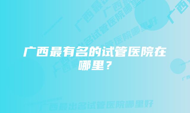 广西最有名的试管医院在哪里？