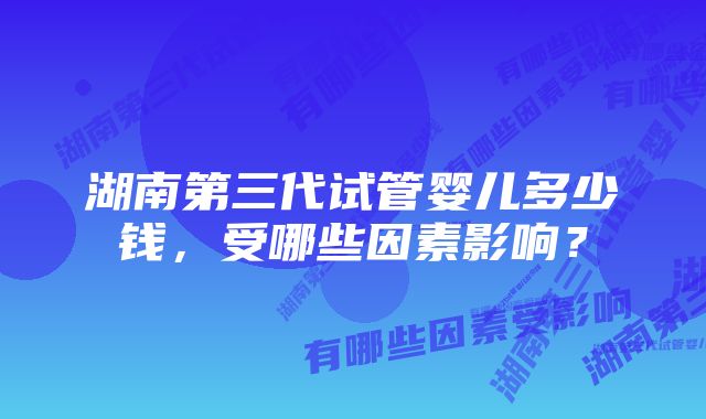 湖南第三代试管婴儿多少钱，受哪些因素影响？