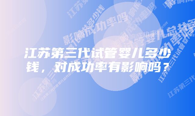 江苏第三代试管婴儿多少钱，对成功率有影响吗？