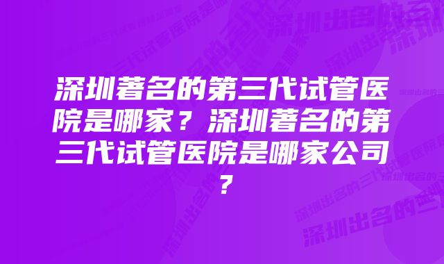 深圳著名的第三代试管医院是哪家？深圳著名的第三代试管医院是哪家公司？