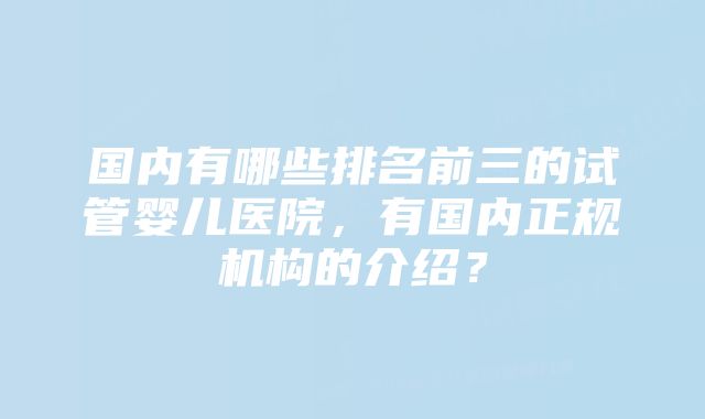 国内有哪些排名前三的试管婴儿医院，有国内正规机构的介绍？