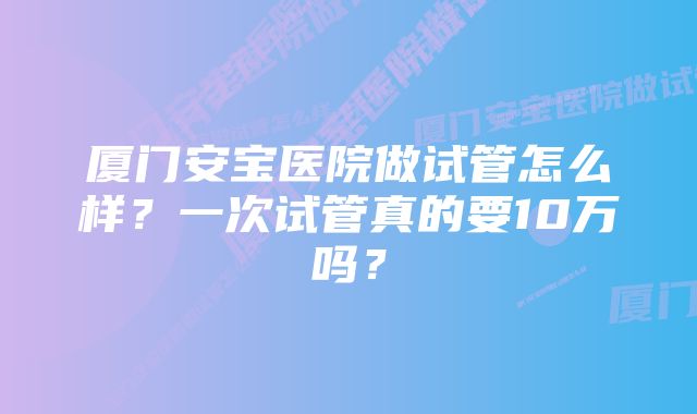 厦门安宝医院做试管怎么样？一次试管真的要10万吗？