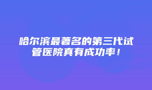 哈尔滨最著名的第三代试管医院真有成功率！