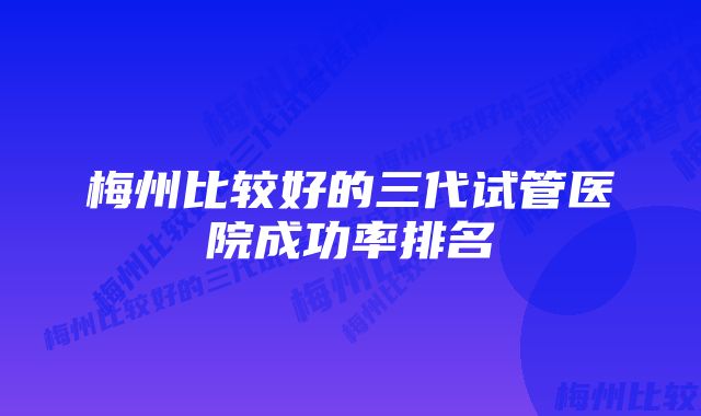 梅州比较好的三代试管医院成功率排名