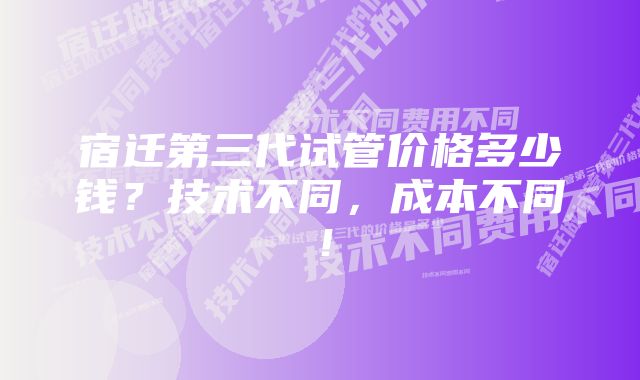 宿迁第三代试管价格多少钱？技术不同，成本不同！