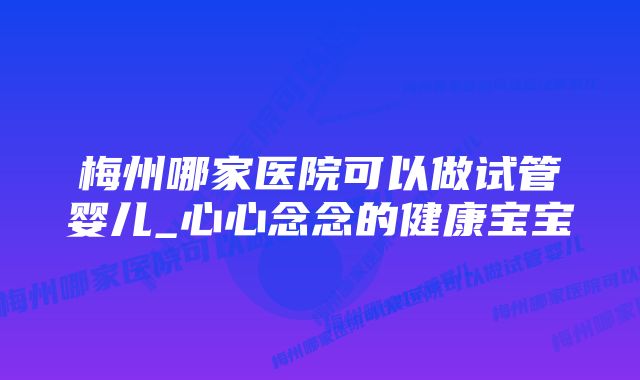 梅州哪家医院可以做试管婴儿_心心念念的健康宝宝